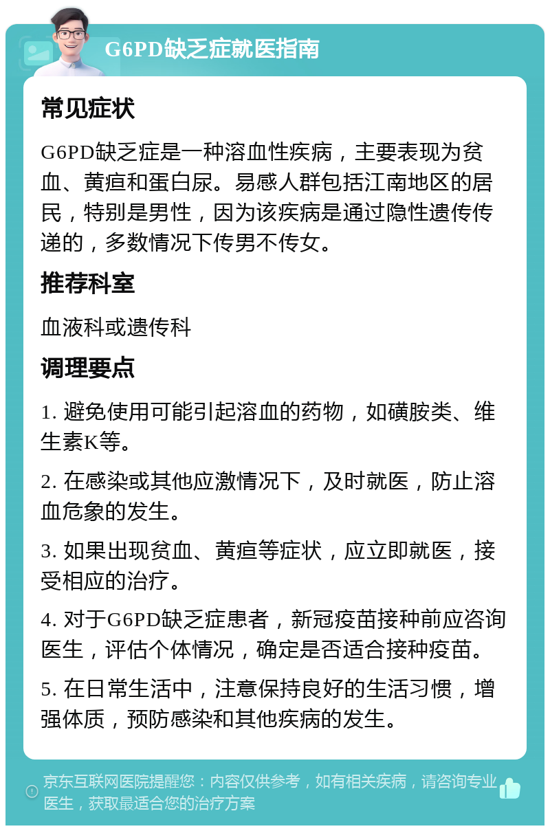 G6PD缺乏症就医指南 常见症状 G6PD缺乏症是一种溶血性疾病，主要表现为贫血、黄疸和蛋白尿。易感人群包括江南地区的居民，特别是男性，因为该疾病是通过隐性遗传传递的，多数情况下传男不传女。 推荐科室 血液科或遗传科 调理要点 1. 避免使用可能引起溶血的药物，如磺胺类、维生素K等。 2. 在感染或其他应激情况下，及时就医，防止溶血危象的发生。 3. 如果出现贫血、黄疸等症状，应立即就医，接受相应的治疗。 4. 对于G6PD缺乏症患者，新冠疫苗接种前应咨询医生，评估个体情况，确定是否适合接种疫苗。 5. 在日常生活中，注意保持良好的生活习惯，增强体质，预防感染和其他疾病的发生。