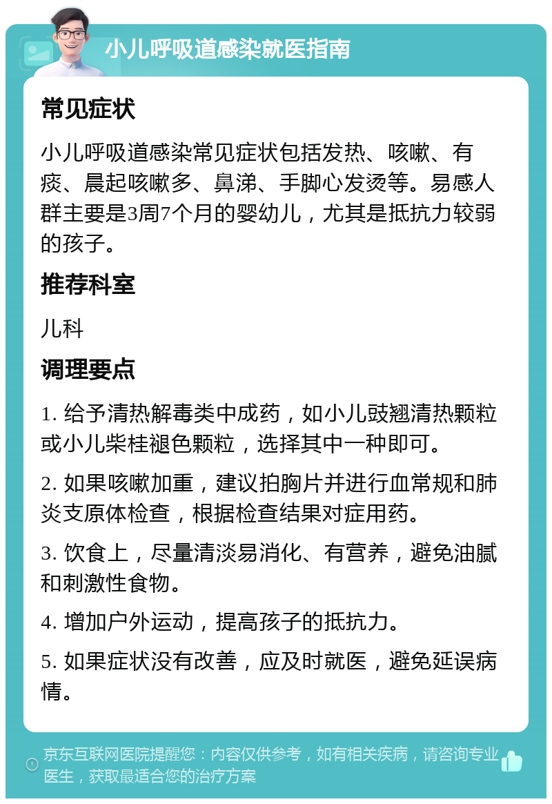 小儿呼吸道感染就医指南 常见症状 小儿呼吸道感染常见症状包括发热、咳嗽、有痰、晨起咳嗽多、鼻涕、手脚心发烫等。易感人群主要是3周7个月的婴幼儿，尤其是抵抗力较弱的孩子。 推荐科室 儿科 调理要点 1. 给予清热解毒类中成药，如小儿豉翘清热颗粒或小儿柴桂褪色颗粒，选择其中一种即可。 2. 如果咳嗽加重，建议拍胸片并进行血常规和肺炎支原体检查，根据检查结果对症用药。 3. 饮食上，尽量清淡易消化、有营养，避免油腻和刺激性食物。 4. 增加户外运动，提高孩子的抵抗力。 5. 如果症状没有改善，应及时就医，避免延误病情。