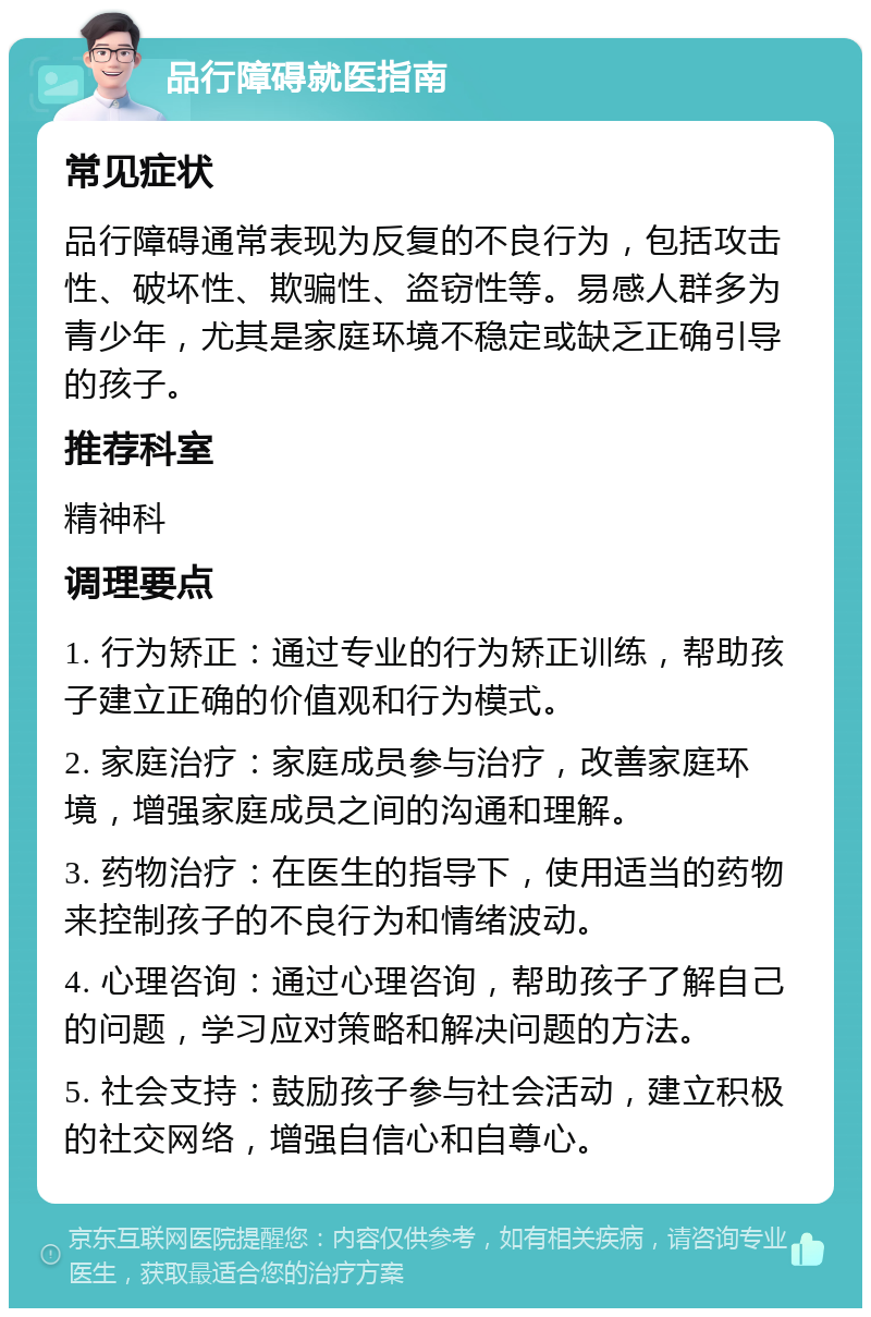 品行障碍就医指南 常见症状 品行障碍通常表现为反复的不良行为，包括攻击性、破坏性、欺骗性、盗窃性等。易感人群多为青少年，尤其是家庭环境不稳定或缺乏正确引导的孩子。 推荐科室 精神科 调理要点 1. 行为矫正：通过专业的行为矫正训练，帮助孩子建立正确的价值观和行为模式。 2. 家庭治疗：家庭成员参与治疗，改善家庭环境，增强家庭成员之间的沟通和理解。 3. 药物治疗：在医生的指导下，使用适当的药物来控制孩子的不良行为和情绪波动。 4. 心理咨询：通过心理咨询，帮助孩子了解自己的问题，学习应对策略和解决问题的方法。 5. 社会支持：鼓励孩子参与社会活动，建立积极的社交网络，增强自信心和自尊心。