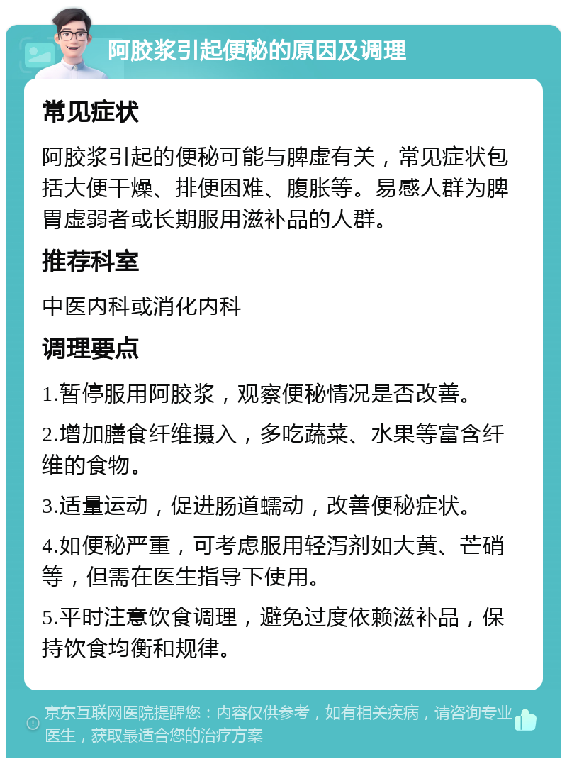 阿胶浆引起便秘的原因及调理 常见症状 阿胶浆引起的便秘可能与脾虚有关，常见症状包括大便干燥、排便困难、腹胀等。易感人群为脾胃虚弱者或长期服用滋补品的人群。 推荐科室 中医内科或消化内科 调理要点 1.暂停服用阿胶浆，观察便秘情况是否改善。 2.增加膳食纤维摄入，多吃蔬菜、水果等富含纤维的食物。 3.适量运动，促进肠道蠕动，改善便秘症状。 4.如便秘严重，可考虑服用轻泻剂如大黄、芒硝等，但需在医生指导下使用。 5.平时注意饮食调理，避免过度依赖滋补品，保持饮食均衡和规律。