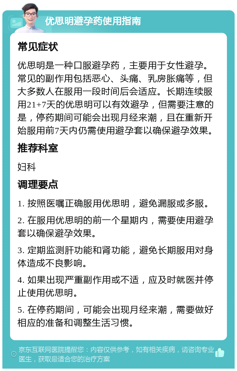 优思明避孕药使用指南 常见症状 优思明是一种口服避孕药，主要用于女性避孕。常见的副作用包括恶心、头痛、乳房胀痛等，但大多数人在服用一段时间后会适应。长期连续服用21+7天的优思明可以有效避孕，但需要注意的是，停药期间可能会出现月经来潮，且在重新开始服用前7天内仍需使用避孕套以确保避孕效果。 推荐科室 妇科 调理要点 1. 按照医嘱正确服用优思明，避免漏服或多服。 2. 在服用优思明的前一个星期内，需要使用避孕套以确保避孕效果。 3. 定期监测肝功能和肾功能，避免长期服用对身体造成不良影响。 4. 如果出现严重副作用或不适，应及时就医并停止使用优思明。 5. 在停药期间，可能会出现月经来潮，需要做好相应的准备和调整生活习惯。