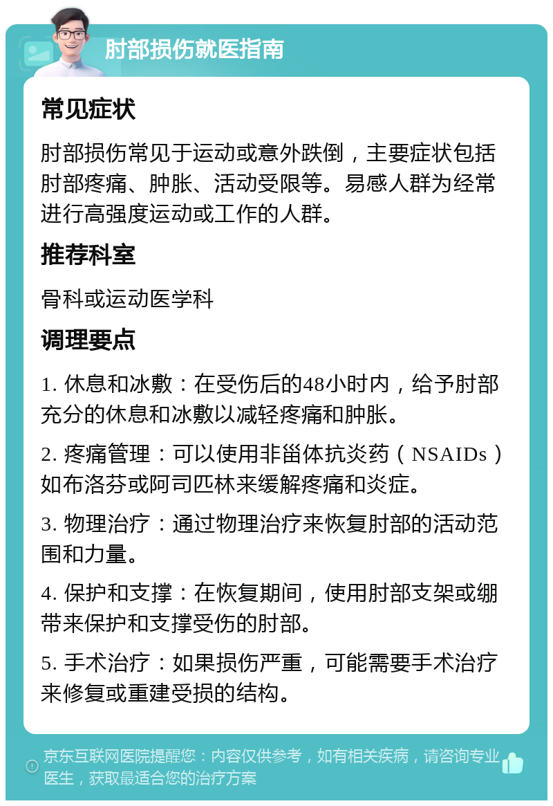 肘部损伤就医指南 常见症状 肘部损伤常见于运动或意外跌倒，主要症状包括肘部疼痛、肿胀、活动受限等。易感人群为经常进行高强度运动或工作的人群。 推荐科室 骨科或运动医学科 调理要点 1. 休息和冰敷：在受伤后的48小时内，给予肘部充分的休息和冰敷以减轻疼痛和肿胀。 2. 疼痛管理：可以使用非甾体抗炎药（NSAIDs）如布洛芬或阿司匹林来缓解疼痛和炎症。 3. 物理治疗：通过物理治疗来恢复肘部的活动范围和力量。 4. 保护和支撑：在恢复期间，使用肘部支架或绷带来保护和支撑受伤的肘部。 5. 手术治疗：如果损伤严重，可能需要手术治疗来修复或重建受损的结构。