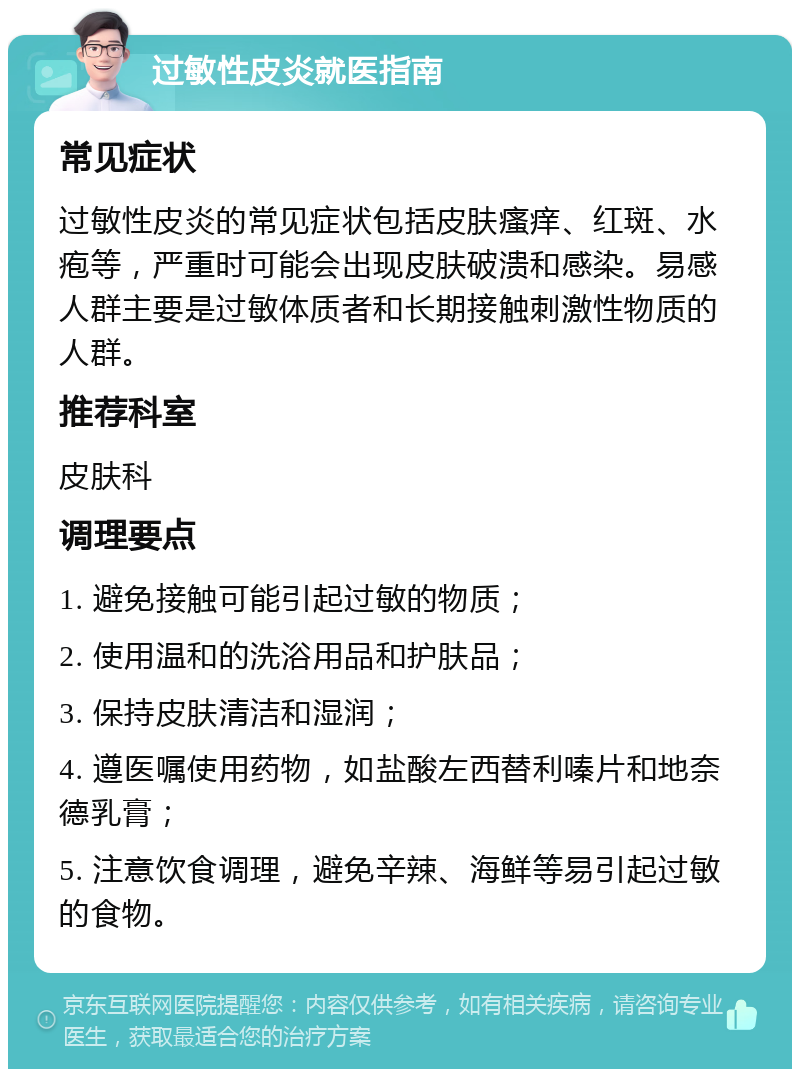 过敏性皮炎就医指南 常见症状 过敏性皮炎的常见症状包括皮肤瘙痒、红斑、水疱等，严重时可能会出现皮肤破溃和感染。易感人群主要是过敏体质者和长期接触刺激性物质的人群。 推荐科室 皮肤科 调理要点 1. 避免接触可能引起过敏的物质； 2. 使用温和的洗浴用品和护肤品； 3. 保持皮肤清洁和湿润； 4. 遵医嘱使用药物，如盐酸左西替利嗪片和地奈德乳膏； 5. 注意饮食调理，避免辛辣、海鲜等易引起过敏的食物。