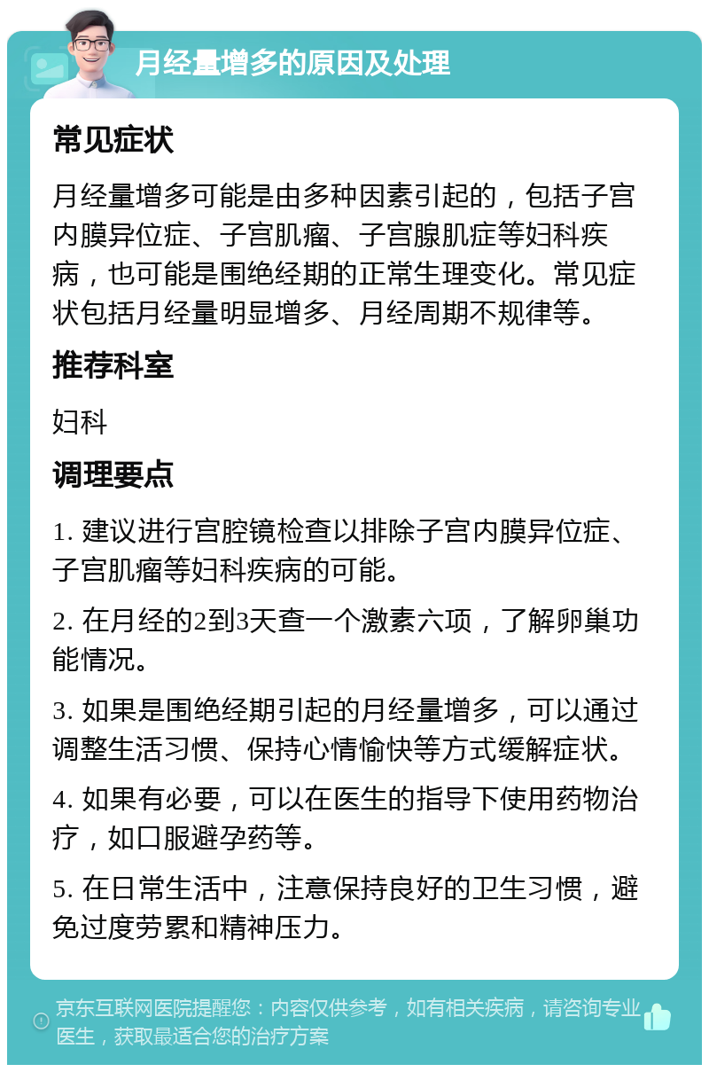 月经量增多的原因及处理 常见症状 月经量增多可能是由多种因素引起的，包括子宫内膜异位症、子宫肌瘤、子宫腺肌症等妇科疾病，也可能是围绝经期的正常生理变化。常见症状包括月经量明显增多、月经周期不规律等。 推荐科室 妇科 调理要点 1. 建议进行宫腔镜检查以排除子宫内膜异位症、子宫肌瘤等妇科疾病的可能。 2. 在月经的2到3天查一个激素六项，了解卵巢功能情况。 3. 如果是围绝经期引起的月经量增多，可以通过调整生活习惯、保持心情愉快等方式缓解症状。 4. 如果有必要，可以在医生的指导下使用药物治疗，如口服避孕药等。 5. 在日常生活中，注意保持良好的卫生习惯，避免过度劳累和精神压力。