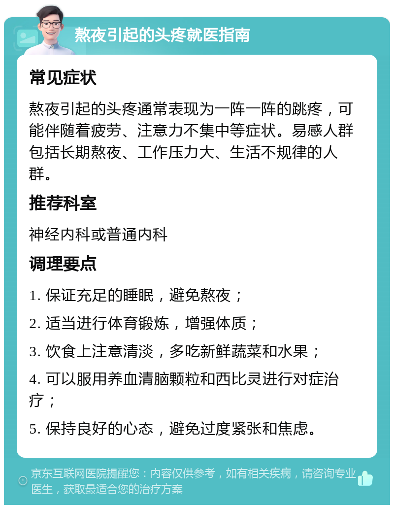 熬夜引起的头疼就医指南 常见症状 熬夜引起的头疼通常表现为一阵一阵的跳疼，可能伴随着疲劳、注意力不集中等症状。易感人群包括长期熬夜、工作压力大、生活不规律的人群。 推荐科室 神经内科或普通内科 调理要点 1. 保证充足的睡眠，避免熬夜； 2. 适当进行体育锻炼，增强体质； 3. 饮食上注意清淡，多吃新鲜蔬菜和水果； 4. 可以服用养血清脑颗粒和西比灵进行对症治疗； 5. 保持良好的心态，避免过度紧张和焦虑。