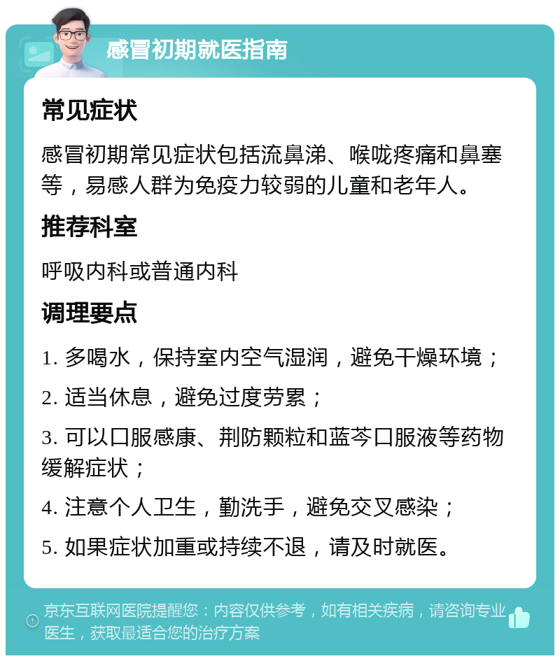 感冒初期就医指南 常见症状 感冒初期常见症状包括流鼻涕、喉咙疼痛和鼻塞等，易感人群为免疫力较弱的儿童和老年人。 推荐科室 呼吸内科或普通内科 调理要点 1. 多喝水，保持室内空气湿润，避免干燥环境； 2. 适当休息，避免过度劳累； 3. 可以口服感康、荆防颗粒和蓝芩口服液等药物缓解症状； 4. 注意个人卫生，勤洗手，避免交叉感染； 5. 如果症状加重或持续不退，请及时就医。