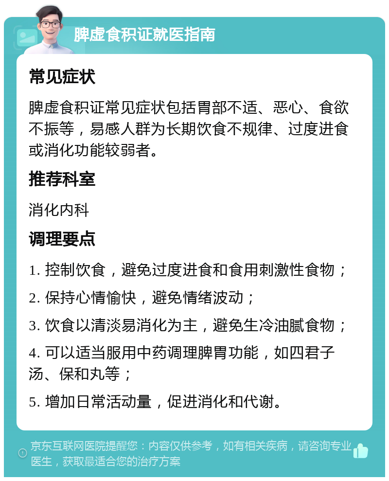 脾虚食积证就医指南 常见症状 脾虚食积证常见症状包括胃部不适、恶心、食欲不振等，易感人群为长期饮食不规律、过度进食或消化功能较弱者。 推荐科室 消化内科 调理要点 1. 控制饮食，避免过度进食和食用刺激性食物； 2. 保持心情愉快，避免情绪波动； 3. 饮食以清淡易消化为主，避免生冷油腻食物； 4. 可以适当服用中药调理脾胃功能，如四君子汤、保和丸等； 5. 增加日常活动量，促进消化和代谢。