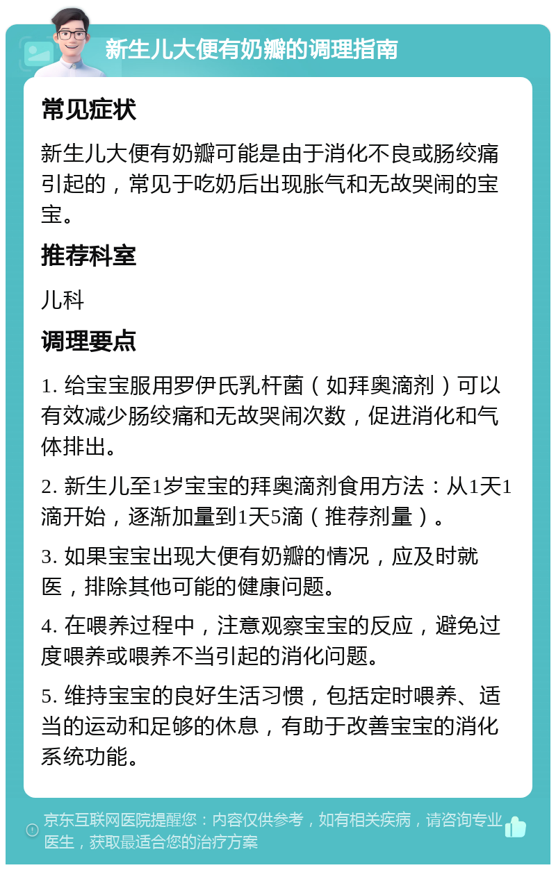 新生儿大便有奶瓣的调理指南 常见症状 新生儿大便有奶瓣可能是由于消化不良或肠绞痛引起的，常见于吃奶后出现胀气和无故哭闹的宝宝。 推荐科室 儿科 调理要点 1. 给宝宝服用罗伊氏乳杆菌（如拜奥滴剂）可以有效减少肠绞痛和无故哭闹次数，促进消化和气体排出。 2. 新生儿至1岁宝宝的拜奥滴剂食用方法：从1天1滴开始，逐渐加量到1天5滴（推荐剂量）。 3. 如果宝宝出现大便有奶瓣的情况，应及时就医，排除其他可能的健康问题。 4. 在喂养过程中，注意观察宝宝的反应，避免过度喂养或喂养不当引起的消化问题。 5. 维持宝宝的良好生活习惯，包括定时喂养、适当的运动和足够的休息，有助于改善宝宝的消化系统功能。