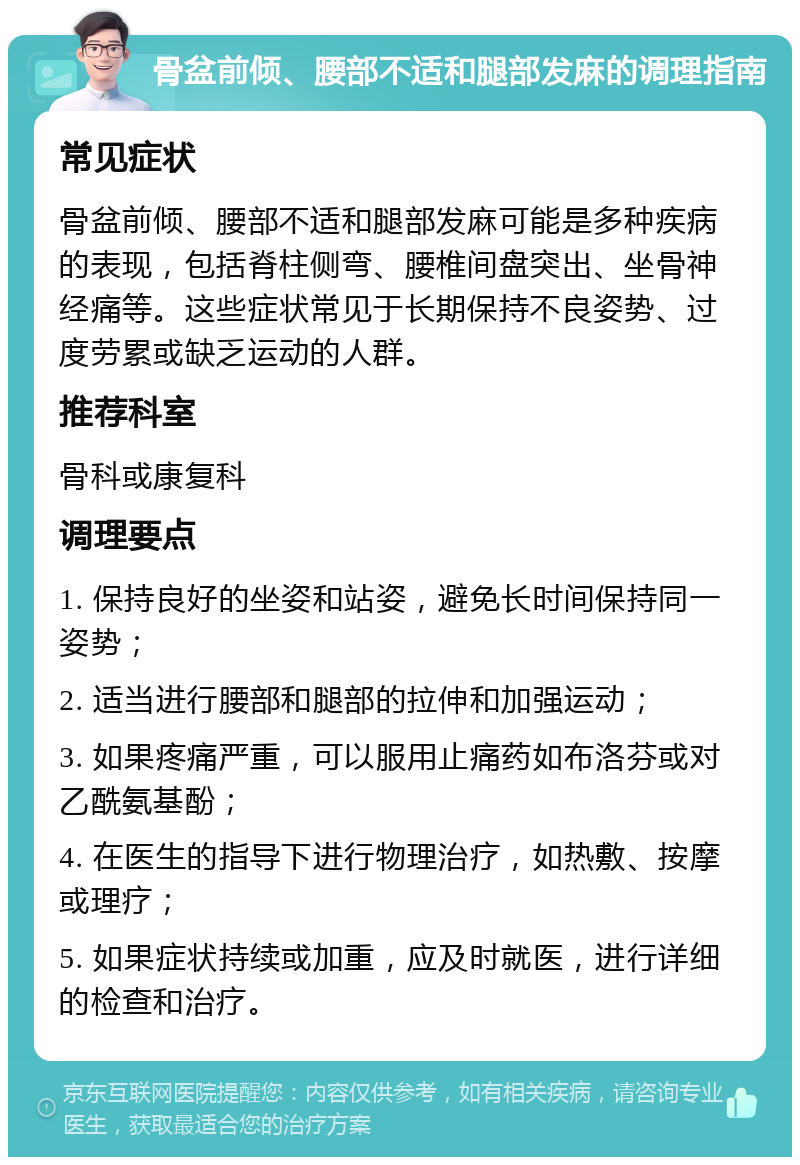 骨盆前倾、腰部不适和腿部发麻的调理指南 常见症状 骨盆前倾、腰部不适和腿部发麻可能是多种疾病的表现，包括脊柱侧弯、腰椎间盘突出、坐骨神经痛等。这些症状常见于长期保持不良姿势、过度劳累或缺乏运动的人群。 推荐科室 骨科或康复科 调理要点 1. 保持良好的坐姿和站姿，避免长时间保持同一姿势； 2. 适当进行腰部和腿部的拉伸和加强运动； 3. 如果疼痛严重，可以服用止痛药如布洛芬或对乙酰氨基酚； 4. 在医生的指导下进行物理治疗，如热敷、按摩或理疗； 5. 如果症状持续或加重，应及时就医，进行详细的检查和治疗。