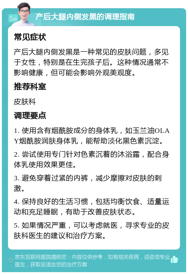 产后大腿内侧发黑的调理指南 常见症状 产后大腿内侧发黑是一种常见的皮肤问题，多见于女性，特别是在生完孩子后。这种情况通常不影响健康，但可能会影响外观美观度。 推荐科室 皮肤科 调理要点 1. 使用含有烟酰胺成分的身体乳，如玉兰油OLAY烟酰胺润肤身体乳，能帮助淡化黑色素沉淀。 2. 尝试使用专门针对色素沉着的沐浴露，配合身体乳使用效果更佳。 3. 避免穿着过紧的内裤，减少摩擦对皮肤的刺激。 4. 保持良好的生活习惯，包括均衡饮食、适量运动和充足睡眠，有助于改善皮肤状态。 5. 如果情况严重，可以考虑就医，寻求专业的皮肤科医生的建议和治疗方案。