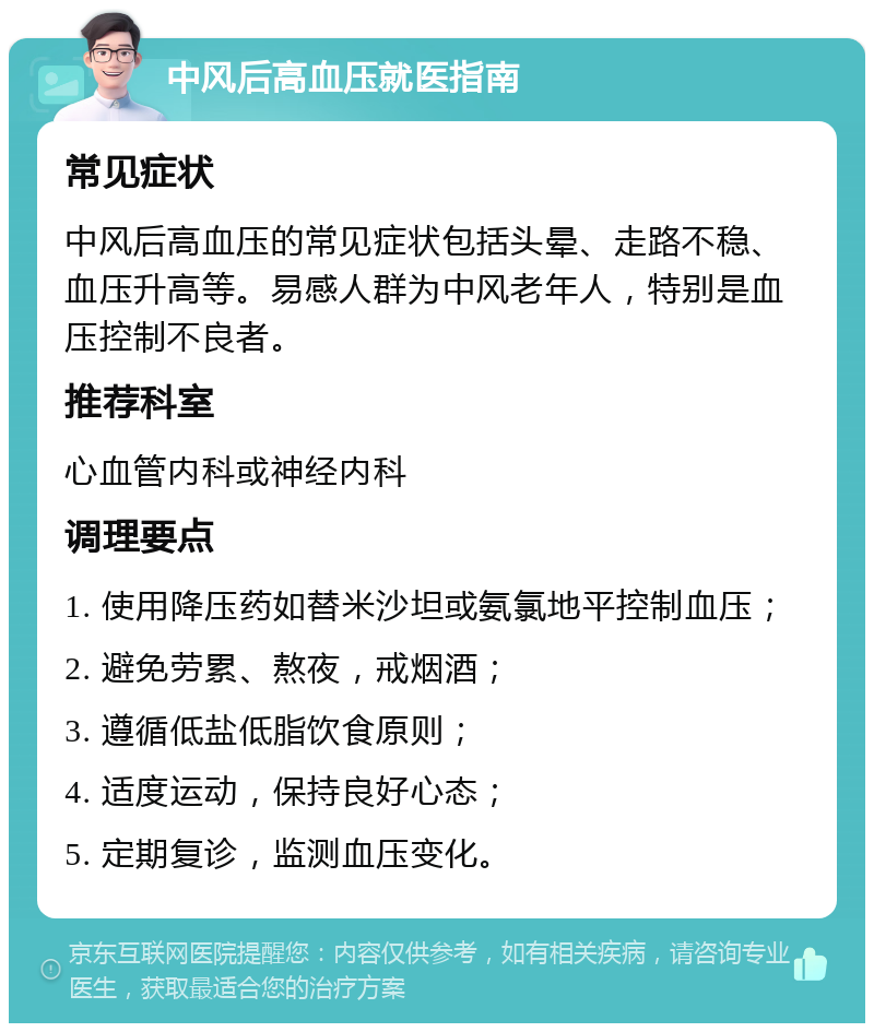 中风后高血压就医指南 常见症状 中风后高血压的常见症状包括头晕、走路不稳、血压升高等。易感人群为中风老年人，特别是血压控制不良者。 推荐科室 心血管内科或神经内科 调理要点 1. 使用降压药如替米沙坦或氨氯地平控制血压； 2. 避免劳累、熬夜，戒烟酒； 3. 遵循低盐低脂饮食原则； 4. 适度运动，保持良好心态； 5. 定期复诊，监测血压变化。