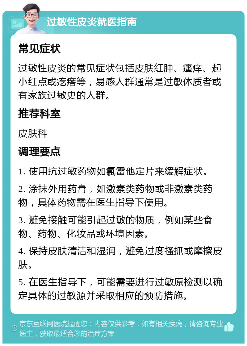 过敏性皮炎就医指南 常见症状 过敏性皮炎的常见症状包括皮肤红肿、瘙痒、起小红点或疙瘩等，易感人群通常是过敏体质者或有家族过敏史的人群。 推荐科室 皮肤科 调理要点 1. 使用抗过敏药物如氯雷他定片来缓解症状。 2. 涂抹外用药膏，如激素类药物或非激素类药物，具体药物需在医生指导下使用。 3. 避免接触可能引起过敏的物质，例如某些食物、药物、化妆品或环境因素。 4. 保持皮肤清洁和湿润，避免过度搔抓或摩擦皮肤。 5. 在医生指导下，可能需要进行过敏原检测以确定具体的过敏源并采取相应的预防措施。