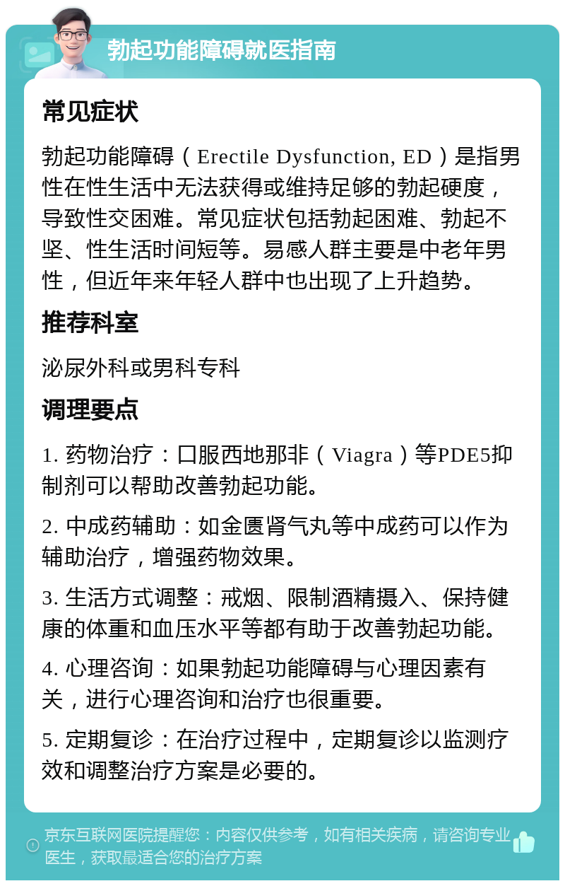 勃起功能障碍就医指南 常见症状 勃起功能障碍（Erectile Dysfunction, ED）是指男性在性生活中无法获得或维持足够的勃起硬度，导致性交困难。常见症状包括勃起困难、勃起不坚、性生活时间短等。易感人群主要是中老年男性，但近年来年轻人群中也出现了上升趋势。 推荐科室 泌尿外科或男科专科 调理要点 1. 药物治疗：口服西地那非（Viagra）等PDE5抑制剂可以帮助改善勃起功能。 2. 中成药辅助：如金匮肾气丸等中成药可以作为辅助治疗，增强药物效果。 3. 生活方式调整：戒烟、限制酒精摄入、保持健康的体重和血压水平等都有助于改善勃起功能。 4. 心理咨询：如果勃起功能障碍与心理因素有关，进行心理咨询和治疗也很重要。 5. 定期复诊：在治疗过程中，定期复诊以监测疗效和调整治疗方案是必要的。