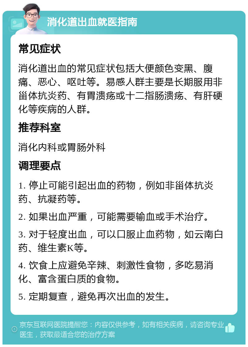 消化道出血就医指南 常见症状 消化道出血的常见症状包括大便颜色变黑、腹痛、恶心、呕吐等。易感人群主要是长期服用非甾体抗炎药、有胃溃疡或十二指肠溃疡、有肝硬化等疾病的人群。 推荐科室 消化内科或胃肠外科 调理要点 1. 停止可能引起出血的药物，例如非甾体抗炎药、抗凝药等。 2. 如果出血严重，可能需要输血或手术治疗。 3. 对于轻度出血，可以口服止血药物，如云南白药、维生素K等。 4. 饮食上应避免辛辣、刺激性食物，多吃易消化、富含蛋白质的食物。 5. 定期复查，避免再次出血的发生。