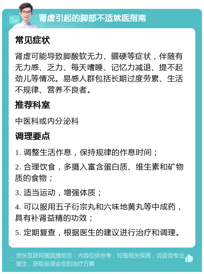 肾虚引起的脚部不适就医指南 常见症状 肾虚可能导致脚酸软无力、疆硬等症状，伴随有无力感、乏力、每天嗜睡、记忆力减退、提不起劲儿等情况。易感人群包括长期过度劳累、生活不规律、营养不良者。 推荐科室 中医科或内分泌科 调理要点 1. 调整生活作息，保持规律的作息时间； 2. 合理饮食，多摄入富含蛋白质、维生素和矿物质的食物； 3. 适当运动，增强体质； 4. 可以服用五子衍宗丸和六味地黄丸等中成药，具有补肾益精的功效； 5. 定期复查，根据医生的建议进行治疗和调理。