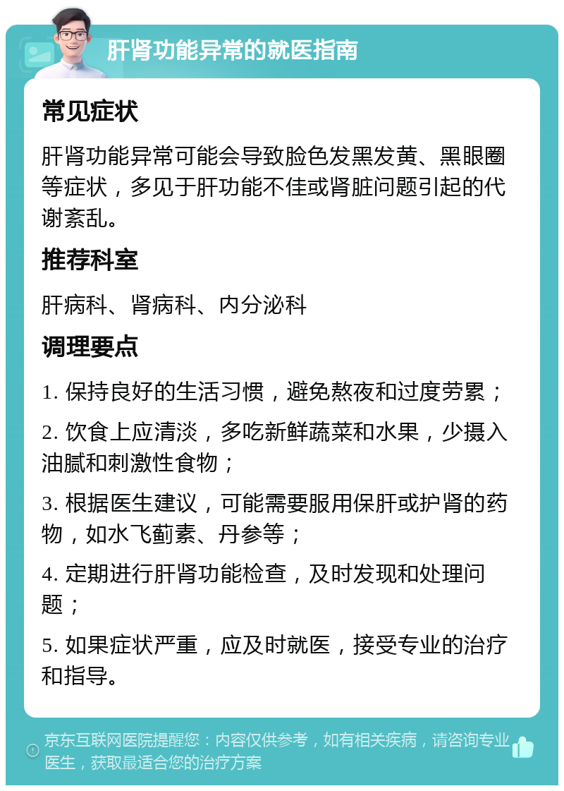 肝肾功能异常的就医指南 常见症状 肝肾功能异常可能会导致脸色发黑发黄、黑眼圈等症状，多见于肝功能不佳或肾脏问题引起的代谢紊乱。 推荐科室 肝病科、肾病科、内分泌科 调理要点 1. 保持良好的生活习惯，避免熬夜和过度劳累； 2. 饮食上应清淡，多吃新鲜蔬菜和水果，少摄入油腻和刺激性食物； 3. 根据医生建议，可能需要服用保肝或护肾的药物，如水飞蓟素、丹参等； 4. 定期进行肝肾功能检查，及时发现和处理问题； 5. 如果症状严重，应及时就医，接受专业的治疗和指导。