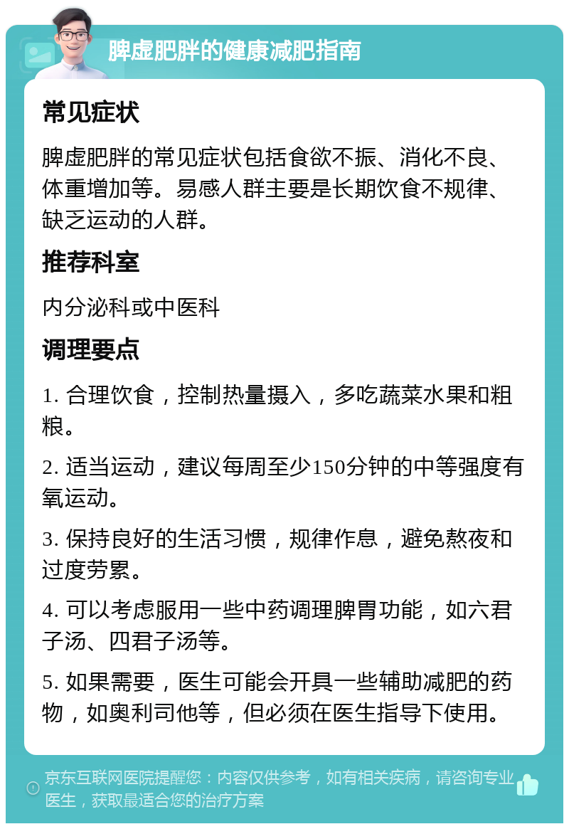 脾虚肥胖的健康减肥指南 常见症状 脾虚肥胖的常见症状包括食欲不振、消化不良、体重增加等。易感人群主要是长期饮食不规律、缺乏运动的人群。 推荐科室 内分泌科或中医科 调理要点 1. 合理饮食，控制热量摄入，多吃蔬菜水果和粗粮。 2. 适当运动，建议每周至少150分钟的中等强度有氧运动。 3. 保持良好的生活习惯，规律作息，避免熬夜和过度劳累。 4. 可以考虑服用一些中药调理脾胃功能，如六君子汤、四君子汤等。 5. 如果需要，医生可能会开具一些辅助减肥的药物，如奥利司他等，但必须在医生指导下使用。