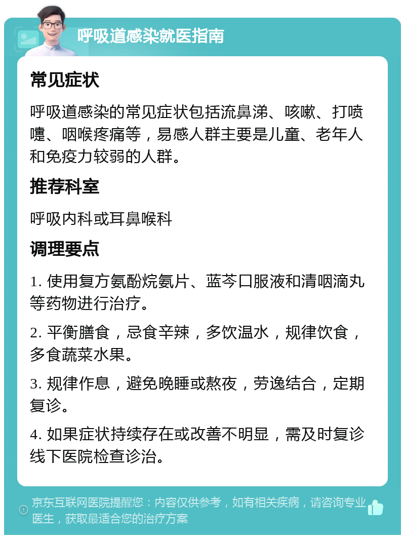 呼吸道感染就医指南 常见症状 呼吸道感染的常见症状包括流鼻涕、咳嗽、打喷嚏、咽喉疼痛等，易感人群主要是儿童、老年人和免疫力较弱的人群。 推荐科室 呼吸内科或耳鼻喉科 调理要点 1. 使用复方氨酚烷氨片、蓝芩口服液和清咽滴丸等药物进行治疗。 2. 平衡膳食，忌食辛辣，多饮温水，规律饮食，多食蔬菜水果。 3. 规律作息，避免晚睡或熬夜，劳逸结合，定期复诊。 4. 如果症状持续存在或改善不明显，需及时复诊线下医院检查诊治。