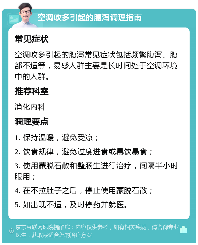 空调吹多引起的腹泻调理指南 常见症状 空调吹多引起的腹泻常见症状包括频繁腹泻、腹部不适等，易感人群主要是长时间处于空调环境中的人群。 推荐科室 消化内科 调理要点 1. 保持温暖，避免受凉； 2. 饮食规律，避免过度进食或暴饮暴食； 3. 使用蒙脱石散和整肠生进行治疗，间隔半小时服用； 4. 在不拉肚子之后，停止使用蒙脱石散； 5. 如出现不适，及时停药并就医。