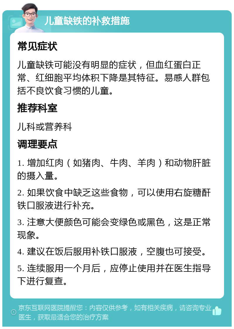 儿童缺铁的补救措施 常见症状 儿童缺铁可能没有明显的症状，但血红蛋白正常、红细胞平均体积下降是其特征。易感人群包括不良饮食习惯的儿童。 推荐科室 儿科或营养科 调理要点 1. 增加红肉（如猪肉、牛肉、羊肉）和动物肝脏的摄入量。 2. 如果饮食中缺乏这些食物，可以使用右旋糖酐铁口服液进行补充。 3. 注意大便颜色可能会变绿色或黑色，这是正常现象。 4. 建议在饭后服用补铁口服液，空腹也可接受。 5. 连续服用一个月后，应停止使用并在医生指导下进行复查。