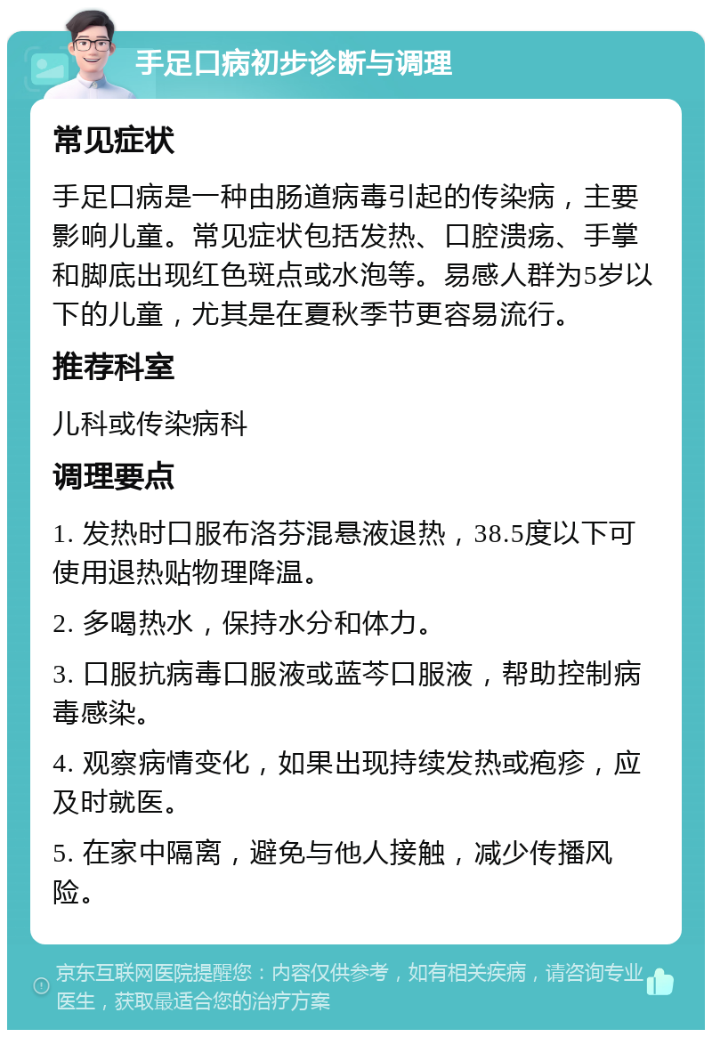 手足口病初步诊断与调理 常见症状 手足口病是一种由肠道病毒引起的传染病，主要影响儿童。常见症状包括发热、口腔溃疡、手掌和脚底出现红色斑点或水泡等。易感人群为5岁以下的儿童，尤其是在夏秋季节更容易流行。 推荐科室 儿科或传染病科 调理要点 1. 发热时口服布洛芬混悬液退热，38.5度以下可使用退热贴物理降温。 2. 多喝热水，保持水分和体力。 3. 口服抗病毒口服液或蓝芩口服液，帮助控制病毒感染。 4. 观察病情变化，如果出现持续发热或疱疹，应及时就医。 5. 在家中隔离，避免与他人接触，减少传播风险。