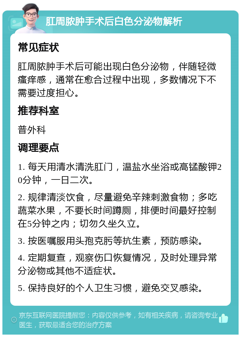 肛周脓肿手术后白色分泌物解析 常见症状 肛周脓肿手术后可能出现白色分泌物，伴随轻微瘙痒感，通常在愈合过程中出现，多数情况下不需要过度担心。 推荐科室 普外科 调理要点 1. 每天用清水清洗肛门，温盐水坐浴或高锰酸钾20分钟，一日二次。 2. 规律清淡饮食，尽量避免辛辣刺激食物；多吃蔬菜水果，不要长时间蹲厕，排便时间最好控制在5分钟之内；切勿久坐久立。 3. 按医嘱服用头孢克肟等抗生素，预防感染。 4. 定期复查，观察伤口恢复情况，及时处理异常分泌物或其他不适症状。 5. 保持良好的个人卫生习惯，避免交叉感染。