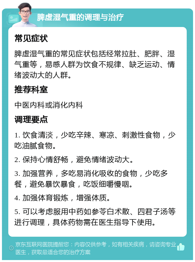 脾虚湿气重的调理与治疗 常见症状 脾虚湿气重的常见症状包括经常拉肚、肥胖、湿气重等，易感人群为饮食不规律、缺乏运动、情绪波动大的人群。 推荐科室 中医内科或消化内科 调理要点 1. 饮食清淡，少吃辛辣、寒凉、刺激性食物，少吃油腻食物。 2. 保持心情舒畅，避免情绪波动大。 3. 加强营养，多吃易消化吸收的食物，少吃多餐，避免暴饮暴食，吃饭细嚼慢咽。 4. 加强体育锻炼，增强体质。 5. 可以考虑服用中药如参苓白术散、四君子汤等进行调理，具体药物需在医生指导下使用。