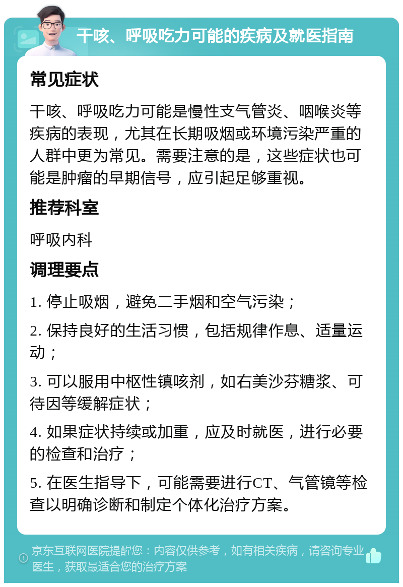 干咳、呼吸吃力可能的疾病及就医指南 常见症状 干咳、呼吸吃力可能是慢性支气管炎、咽喉炎等疾病的表现，尤其在长期吸烟或环境污染严重的人群中更为常见。需要注意的是，这些症状也可能是肿瘤的早期信号，应引起足够重视。 推荐科室 呼吸内科 调理要点 1. 停止吸烟，避免二手烟和空气污染； 2. 保持良好的生活习惯，包括规律作息、适量运动； 3. 可以服用中枢性镇咳剂，如右美沙芬糖浆、可待因等缓解症状； 4. 如果症状持续或加重，应及时就医，进行必要的检查和治疗； 5. 在医生指导下，可能需要进行CT、气管镜等检查以明确诊断和制定个体化治疗方案。