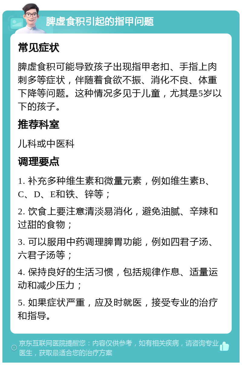 脾虚食积引起的指甲问题 常见症状 脾虚食积可能导致孩子出现指甲老扣、手指上肉刺多等症状，伴随着食欲不振、消化不良、体重下降等问题。这种情况多见于儿童，尤其是5岁以下的孩子。 推荐科室 儿科或中医科 调理要点 1. 补充多种维生素和微量元素，例如维生素B、C、D、E和铁、锌等； 2. 饮食上要注意清淡易消化，避免油腻、辛辣和过甜的食物； 3. 可以服用中药调理脾胃功能，例如四君子汤、六君子汤等； 4. 保持良好的生活习惯，包括规律作息、适量运动和减少压力； 5. 如果症状严重，应及时就医，接受专业的治疗和指导。