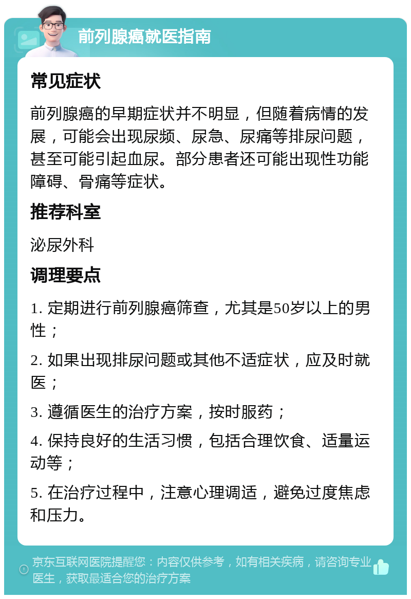 前列腺癌就医指南 常见症状 前列腺癌的早期症状并不明显，但随着病情的发展，可能会出现尿频、尿急、尿痛等排尿问题，甚至可能引起血尿。部分患者还可能出现性功能障碍、骨痛等症状。 推荐科室 泌尿外科 调理要点 1. 定期进行前列腺癌筛查，尤其是50岁以上的男性； 2. 如果出现排尿问题或其他不适症状，应及时就医； 3. 遵循医生的治疗方案，按时服药； 4. 保持良好的生活习惯，包括合理饮食、适量运动等； 5. 在治疗过程中，注意心理调适，避免过度焦虑和压力。