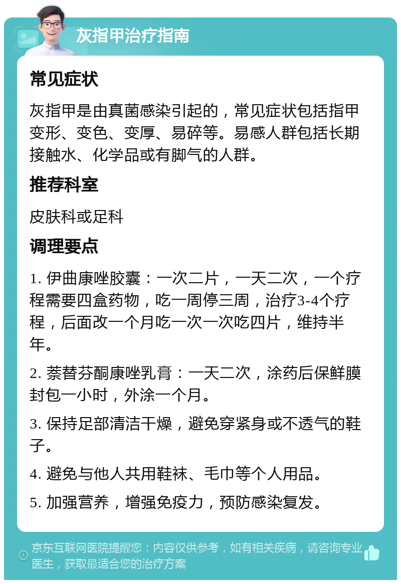 灰指甲治疗指南 常见症状 灰指甲是由真菌感染引起的，常见症状包括指甲变形、变色、变厚、易碎等。易感人群包括长期接触水、化学品或有脚气的人群。 推荐科室 皮肤科或足科 调理要点 1. 伊曲康唑胶囊：一次二片，一天二次，一个疗程需要四盒药物，吃一周停三周，治疗3-4个疗程，后面改一个月吃一次一次吃四片，维持半年。 2. 萘替芬酮康唑乳膏：一天二次，涂药后保鲜膜封包一小时，外涂一个月。 3. 保持足部清洁干燥，避免穿紧身或不透气的鞋子。 4. 避免与他人共用鞋袜、毛巾等个人用品。 5. 加强营养，增强免疫力，预防感染复发。