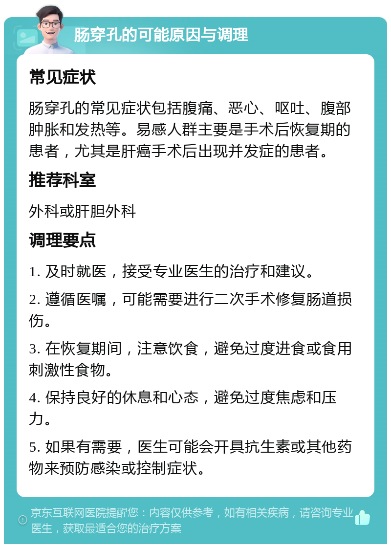 肠穿孔的可能原因与调理 常见症状 肠穿孔的常见症状包括腹痛、恶心、呕吐、腹部肿胀和发热等。易感人群主要是手术后恢复期的患者，尤其是肝癌手术后出现并发症的患者。 推荐科室 外科或肝胆外科 调理要点 1. 及时就医，接受专业医生的治疗和建议。 2. 遵循医嘱，可能需要进行二次手术修复肠道损伤。 3. 在恢复期间，注意饮食，避免过度进食或食用刺激性食物。 4. 保持良好的休息和心态，避免过度焦虑和压力。 5. 如果有需要，医生可能会开具抗生素或其他药物来预防感染或控制症状。