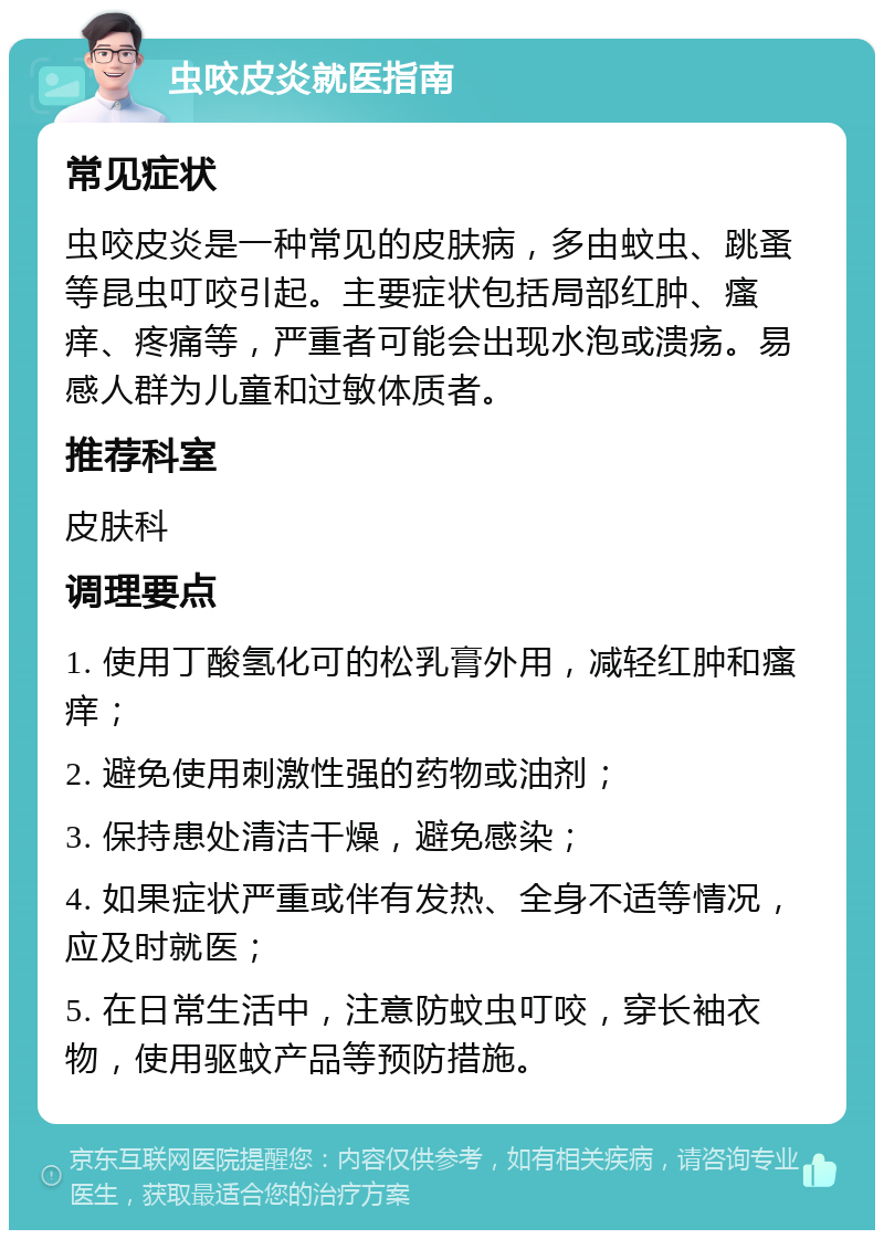 虫咬皮炎就医指南 常见症状 虫咬皮炎是一种常见的皮肤病，多由蚊虫、跳蚤等昆虫叮咬引起。主要症状包括局部红肿、瘙痒、疼痛等，严重者可能会出现水泡或溃疡。易感人群为儿童和过敏体质者。 推荐科室 皮肤科 调理要点 1. 使用丁酸氢化可的松乳膏外用，减轻红肿和瘙痒； 2. 避免使用刺激性强的药物或油剂； 3. 保持患处清洁干燥，避免感染； 4. 如果症状严重或伴有发热、全身不适等情况，应及时就医； 5. 在日常生活中，注意防蚊虫叮咬，穿长袖衣物，使用驱蚊产品等预防措施。