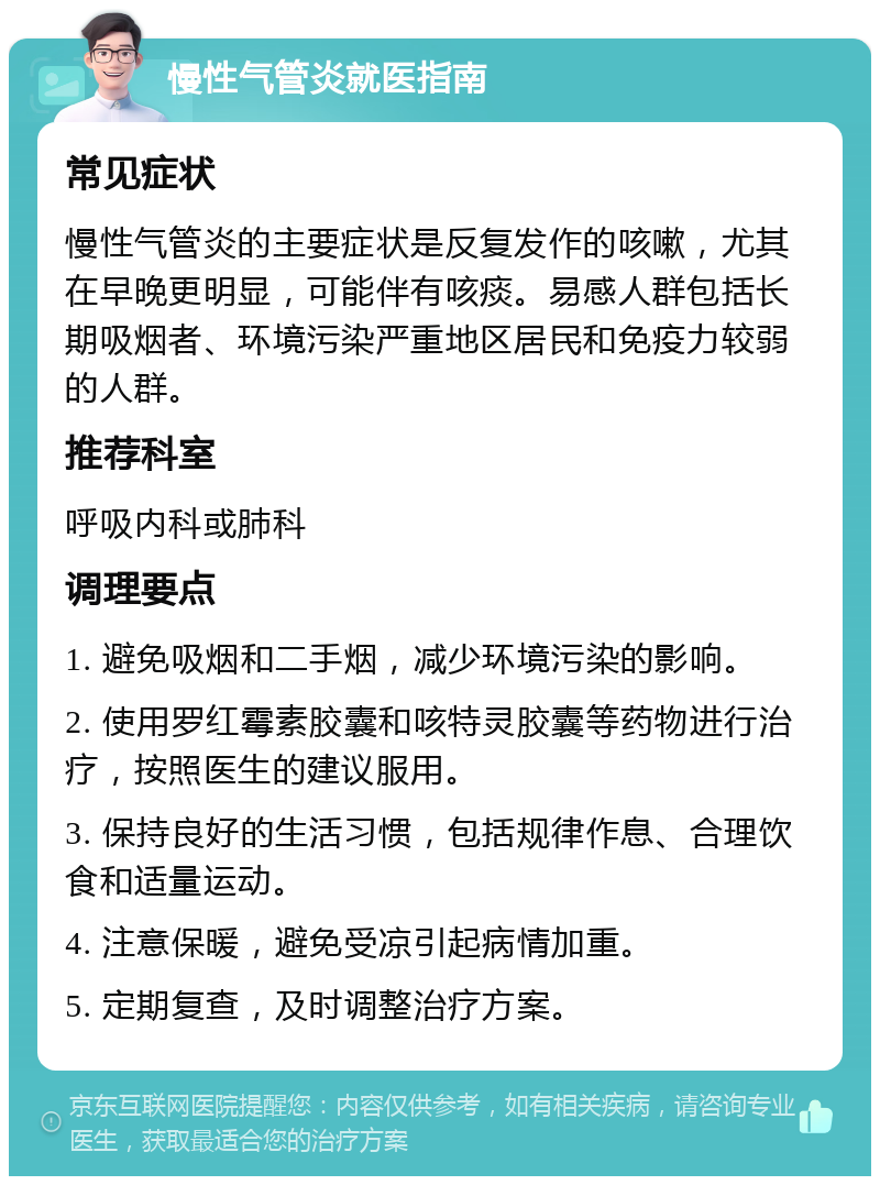 慢性气管炎就医指南 常见症状 慢性气管炎的主要症状是反复发作的咳嗽，尤其在早晚更明显，可能伴有咳痰。易感人群包括长期吸烟者、环境污染严重地区居民和免疫力较弱的人群。 推荐科室 呼吸内科或肺科 调理要点 1. 避免吸烟和二手烟，减少环境污染的影响。 2. 使用罗红霉素胶囊和咳特灵胶囊等药物进行治疗，按照医生的建议服用。 3. 保持良好的生活习惯，包括规律作息、合理饮食和适量运动。 4. 注意保暖，避免受凉引起病情加重。 5. 定期复查，及时调整治疗方案。