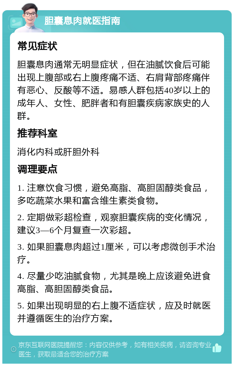 胆囊息肉就医指南 常见症状 胆囊息肉通常无明显症状，但在油腻饮食后可能出现上腹部或右上腹疼痛不适、右肩背部疼痛伴有恶心、反酸等不适。易感人群包括40岁以上的成年人、女性、肥胖者和有胆囊疾病家族史的人群。 推荐科室 消化内科或肝胆外科 调理要点 1. 注意饮食习惯，避免高脂、高胆固醇类食品，多吃蔬菜水果和富含维生素类食物。 2. 定期做彩超检查，观察胆囊疾病的变化情况，建议3—6个月复查一次彩超。 3. 如果胆囊息肉超过1厘米，可以考虑微创手术治疗。 4. 尽量少吃油腻食物，尤其是晚上应该避免进食高脂、高胆固醇类食品。 5. 如果出现明显的右上腹不适症状，应及时就医并遵循医生的治疗方案。