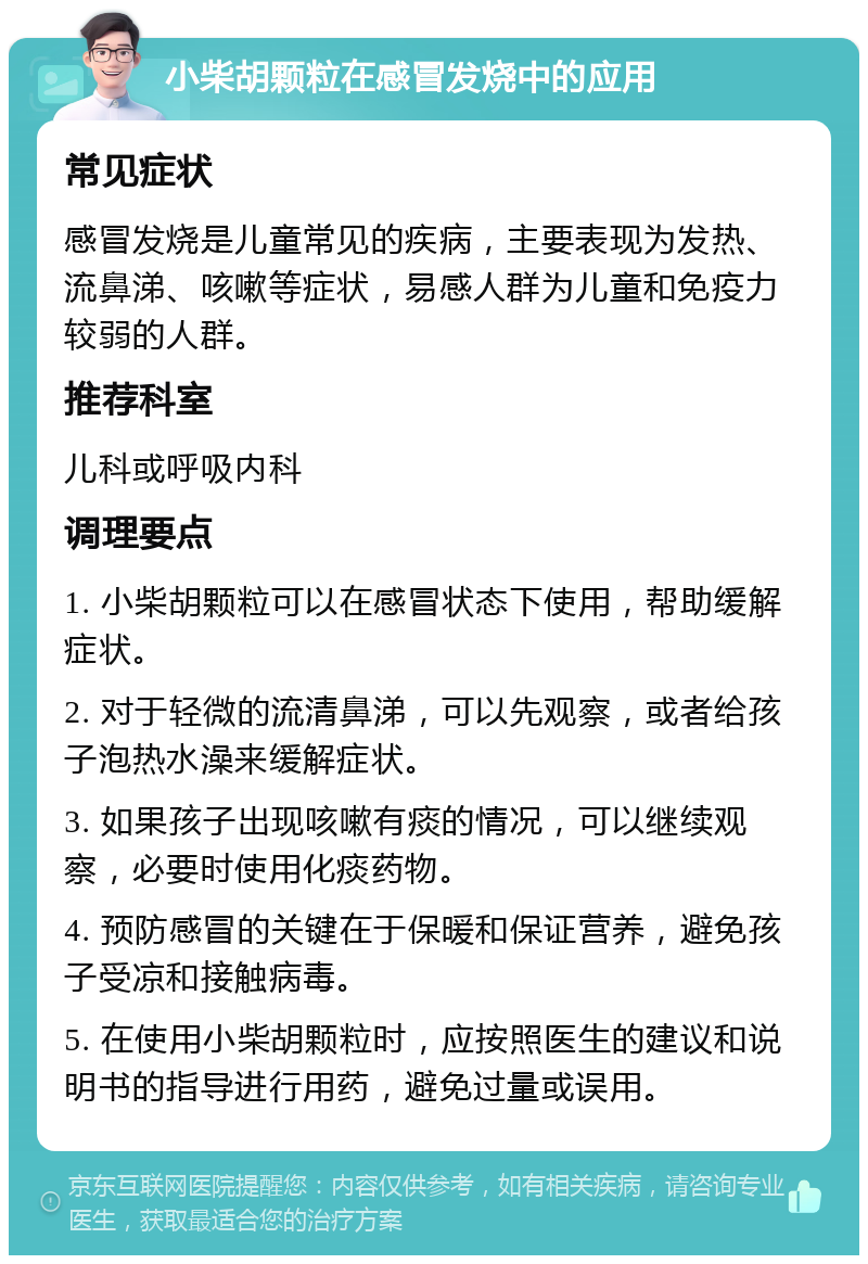 小柴胡颗粒在感冒发烧中的应用 常见症状 感冒发烧是儿童常见的疾病，主要表现为发热、流鼻涕、咳嗽等症状，易感人群为儿童和免疫力较弱的人群。 推荐科室 儿科或呼吸内科 调理要点 1. 小柴胡颗粒可以在感冒状态下使用，帮助缓解症状。 2. 对于轻微的流清鼻涕，可以先观察，或者给孩子泡热水澡来缓解症状。 3. 如果孩子出现咳嗽有痰的情况，可以继续观察，必要时使用化痰药物。 4. 预防感冒的关键在于保暖和保证营养，避免孩子受凉和接触病毒。 5. 在使用小柴胡颗粒时，应按照医生的建议和说明书的指导进行用药，避免过量或误用。