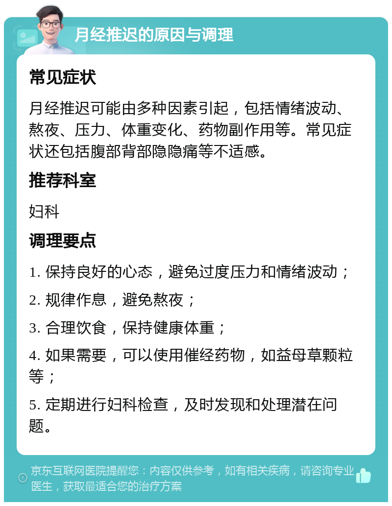 月经推迟的原因与调理 常见症状 月经推迟可能由多种因素引起，包括情绪波动、熬夜、压力、体重变化、药物副作用等。常见症状还包括腹部背部隐隐痛等不适感。 推荐科室 妇科 调理要点 1. 保持良好的心态，避免过度压力和情绪波动； 2. 规律作息，避免熬夜； 3. 合理饮食，保持健康体重； 4. 如果需要，可以使用催经药物，如益母草颗粒等； 5. 定期进行妇科检查，及时发现和处理潜在问题。