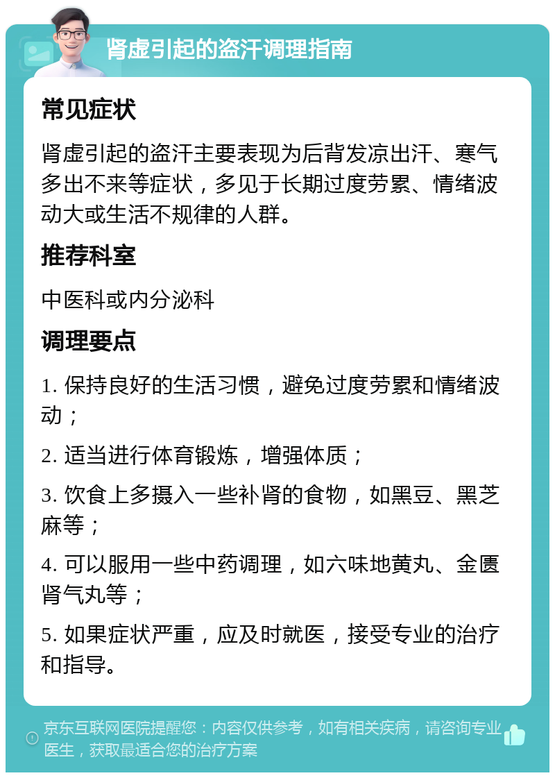 肾虚引起的盗汗调理指南 常见症状 肾虚引起的盗汗主要表现为后背发凉出汗、寒气多出不来等症状，多见于长期过度劳累、情绪波动大或生活不规律的人群。 推荐科室 中医科或内分泌科 调理要点 1. 保持良好的生活习惯，避免过度劳累和情绪波动； 2. 适当进行体育锻炼，增强体质； 3. 饮食上多摄入一些补肾的食物，如黑豆、黑芝麻等； 4. 可以服用一些中药调理，如六味地黄丸、金匮肾气丸等； 5. 如果症状严重，应及时就医，接受专业的治疗和指导。