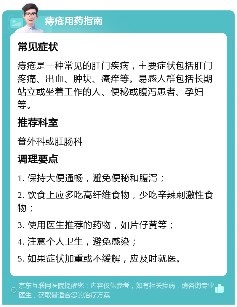 痔疮用药指南 常见症状 痔疮是一种常见的肛门疾病，主要症状包括肛门疼痛、出血、肿块、瘙痒等。易感人群包括长期站立或坐着工作的人、便秘或腹泻患者、孕妇等。 推荐科室 普外科或肛肠科 调理要点 1. 保持大便通畅，避免便秘和腹泻； 2. 饮食上应多吃高纤维食物，少吃辛辣刺激性食物； 3. 使用医生推荐的药物，如片仔黄等； 4. 注意个人卫生，避免感染； 5. 如果症状加重或不缓解，应及时就医。