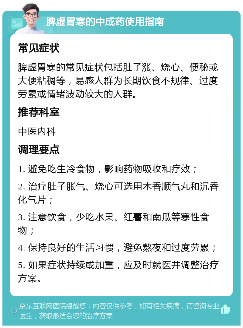 脾虚胃寒的中成药使用指南 常见症状 脾虚胃寒的常见症状包括肚子涨、烧心、便秘或大便粘稠等，易感人群为长期饮食不规律、过度劳累或情绪波动较大的人群。 推荐科室 中医内科 调理要点 1. 避免吃生冷食物，影响药物吸收和疗效； 2. 治疗肚子胀气、烧心可选用木香顺气丸和沉香化气片； 3. 注意饮食，少吃水果、红薯和南瓜等寒性食物； 4. 保持良好的生活习惯，避免熬夜和过度劳累； 5. 如果症状持续或加重，应及时就医并调整治疗方案。