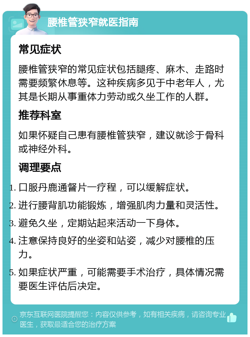 腰椎管狭窄就医指南 常见症状 腰椎管狭窄的常见症状包括腿疼、麻木、走路时需要频繁休息等。这种疾病多见于中老年人，尤其是长期从事重体力劳动或久坐工作的人群。 推荐科室 如果怀疑自己患有腰椎管狭窄，建议就诊于骨科或神经外科。 调理要点 口服丹鹿通督片一疗程，可以缓解症状。 进行腰背肌功能锻炼，增强肌肉力量和灵活性。 避免久坐，定期站起来活动一下身体。 注意保持良好的坐姿和站姿，减少对腰椎的压力。 如果症状严重，可能需要手术治疗，具体情况需要医生评估后决定。