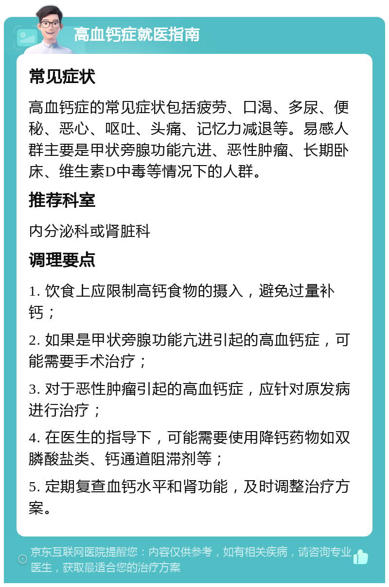 高血钙症就医指南 常见症状 高血钙症的常见症状包括疲劳、口渴、多尿、便秘、恶心、呕吐、头痛、记忆力减退等。易感人群主要是甲状旁腺功能亢进、恶性肿瘤、长期卧床、维生素D中毒等情况下的人群。 推荐科室 内分泌科或肾脏科 调理要点 1. 饮食上应限制高钙食物的摄入，避免过量补钙； 2. 如果是甲状旁腺功能亢进引起的高血钙症，可能需要手术治疗； 3. 对于恶性肿瘤引起的高血钙症，应针对原发病进行治疗； 4. 在医生的指导下，可能需要使用降钙药物如双膦酸盐类、钙通道阻滞剂等； 5. 定期复查血钙水平和肾功能，及时调整治疗方案。