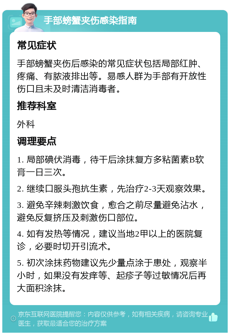 手部螃蟹夹伤感染指南 常见症状 手部螃蟹夹伤后感染的常见症状包括局部红肿、疼痛、有脓液排出等。易感人群为手部有开放性伤口且未及时清洁消毒者。 推荐科室 外科 调理要点 1. 局部碘伏消毒，待干后涂抹复方多粘菌素B软膏一日三次。 2. 继续口服头孢抗生素，先治疗2-3天观察效果。 3. 避免辛辣刺激饮食，愈合之前尽量避免沾水，避免反复挤压及刺激伤口部位。 4. 如有发热等情况，建议当地2甲以上的医院复诊，必要时切开引流术。 5. 初次涂抹药物建议先少量点涂于患处，观察半小时，如果没有发痒等、起疹子等过敏情况后再大面积涂抹。