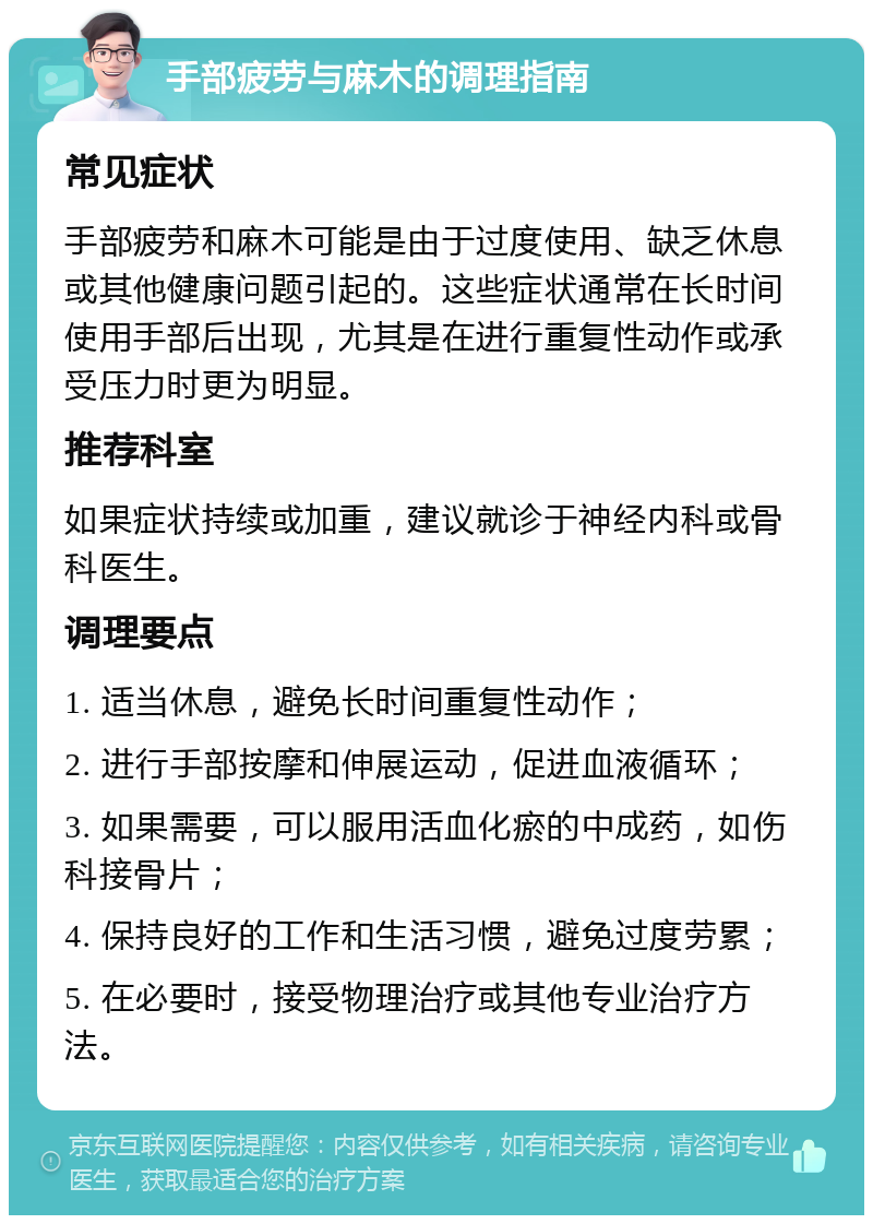 手部疲劳与麻木的调理指南 常见症状 手部疲劳和麻木可能是由于过度使用、缺乏休息或其他健康问题引起的。这些症状通常在长时间使用手部后出现，尤其是在进行重复性动作或承受压力时更为明显。 推荐科室 如果症状持续或加重，建议就诊于神经内科或骨科医生。 调理要点 1. 适当休息，避免长时间重复性动作； 2. 进行手部按摩和伸展运动，促进血液循环； 3. 如果需要，可以服用活血化瘀的中成药，如伤科接骨片； 4. 保持良好的工作和生活习惯，避免过度劳累； 5. 在必要时，接受物理治疗或其他专业治疗方法。