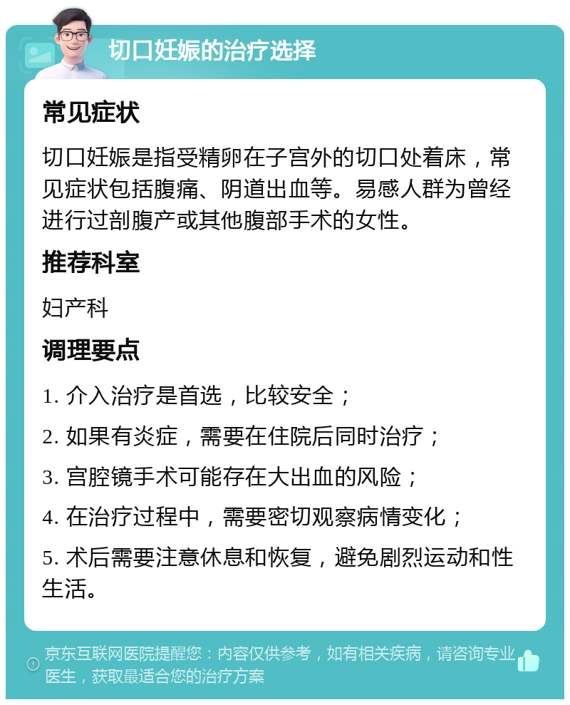 切口妊娠的治疗选择 常见症状 切口妊娠是指受精卵在子宫外的切口处着床，常见症状包括腹痛、阴道出血等。易感人群为曾经进行过剖腹产或其他腹部手术的女性。 推荐科室 妇产科 调理要点 1. 介入治疗是首选，比较安全； 2. 如果有炎症，需要在住院后同时治疗； 3. 宫腔镜手术可能存在大出血的风险； 4. 在治疗过程中，需要密切观察病情变化； 5. 术后需要注意休息和恢复，避免剧烈运动和性生活。