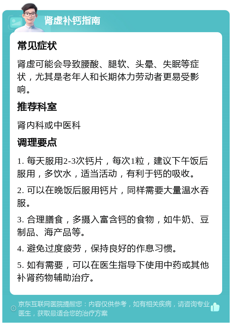 肾虚补钙指南 常见症状 肾虚可能会导致腰酸、腿软、头晕、失眠等症状，尤其是老年人和长期体力劳动者更易受影响。 推荐科室 肾内科或中医科 调理要点 1. 每天服用2-3次钙片，每次1粒，建议下午饭后服用，多饮水，适当活动，有利于钙的吸收。 2. 可以在晚饭后服用钙片，同样需要大量温水吞服。 3. 合理膳食，多摄入富含钙的食物，如牛奶、豆制品、海产品等。 4. 避免过度疲劳，保持良好的作息习惯。 5. 如有需要，可以在医生指导下使用中药或其他补肾药物辅助治疗。