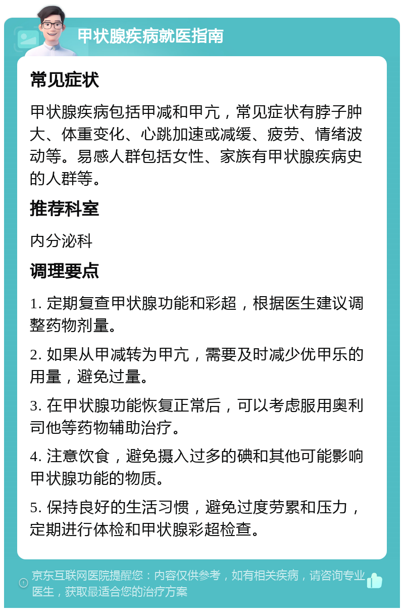 甲状腺疾病就医指南 常见症状 甲状腺疾病包括甲减和甲亢，常见症状有脖子肿大、体重变化、心跳加速或减缓、疲劳、情绪波动等。易感人群包括女性、家族有甲状腺疾病史的人群等。 推荐科室 内分泌科 调理要点 1. 定期复查甲状腺功能和彩超，根据医生建议调整药物剂量。 2. 如果从甲减转为甲亢，需要及时减少优甲乐的用量，避免过量。 3. 在甲状腺功能恢复正常后，可以考虑服用奥利司他等药物辅助治疗。 4. 注意饮食，避免摄入过多的碘和其他可能影响甲状腺功能的物质。 5. 保持良好的生活习惯，避免过度劳累和压力，定期进行体检和甲状腺彩超检查。