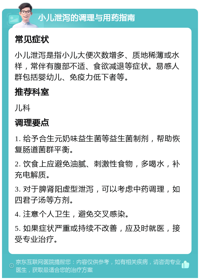 小儿泄泻的调理与用药指南 常见症状 小儿泄泻是指小儿大便次数增多、质地稀薄或水样，常伴有腹部不适、食欲减退等症状。易感人群包括婴幼儿、免疫力低下者等。 推荐科室 儿科 调理要点 1. 给予合生元奶味益生菌等益生菌制剂，帮助恢复肠道菌群平衡。 2. 饮食上应避免油腻、刺激性食物，多喝水，补充电解质。 3. 对于脾肾阳虚型泄泻，可以考虑中药调理，如四君子汤等方剂。 4. 注意个人卫生，避免交叉感染。 5. 如果症状严重或持续不改善，应及时就医，接受专业治疗。