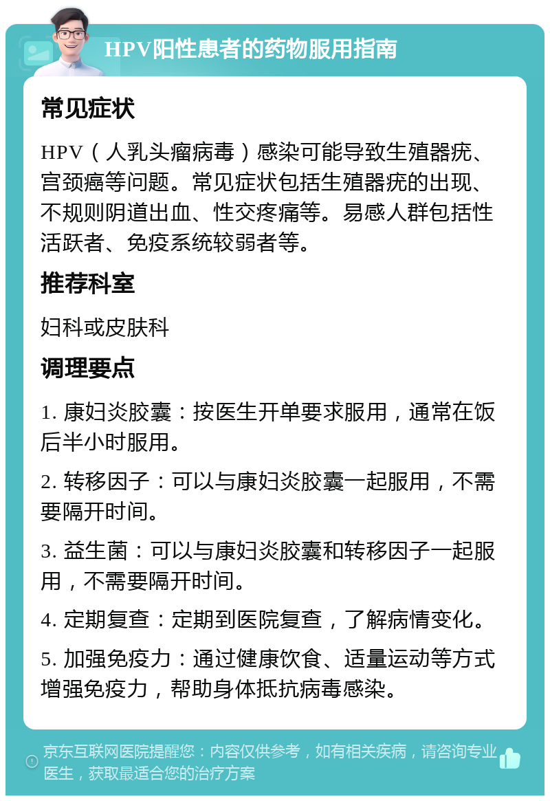 HPV阳性患者的药物服用指南 常见症状 HPV（人乳头瘤病毒）感染可能导致生殖器疣、宫颈癌等问题。常见症状包括生殖器疣的出现、不规则阴道出血、性交疼痛等。易感人群包括性活跃者、免疫系统较弱者等。 推荐科室 妇科或皮肤科 调理要点 1. 康妇炎胶囊：按医生开单要求服用，通常在饭后半小时服用。 2. 转移因子：可以与康妇炎胶囊一起服用，不需要隔开时间。 3. 益生菌：可以与康妇炎胶囊和转移因子一起服用，不需要隔开时间。 4. 定期复查：定期到医院复查，了解病情变化。 5. 加强免疫力：通过健康饮食、适量运动等方式增强免疫力，帮助身体抵抗病毒感染。