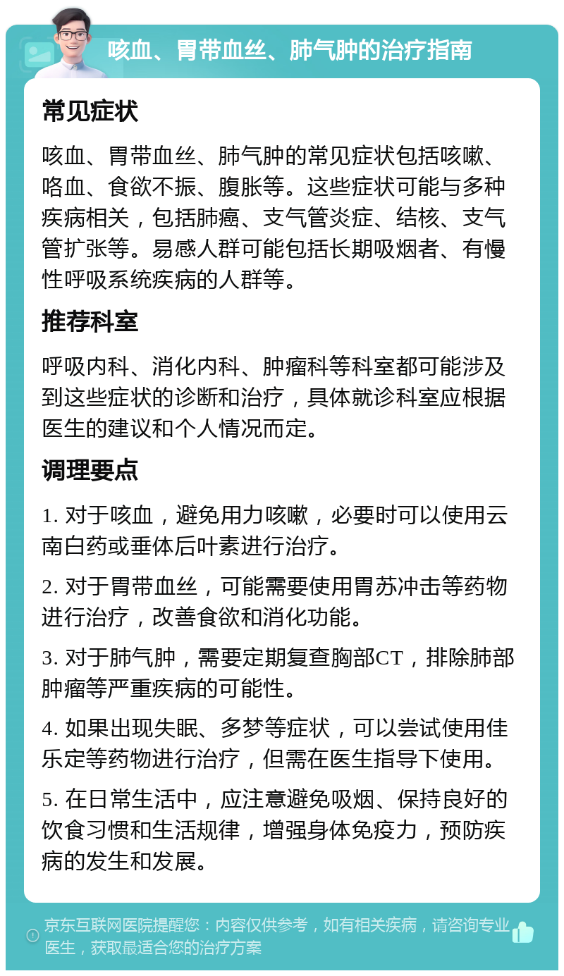 咳血、胃带血丝、肺气肿的治疗指南 常见症状 咳血、胃带血丝、肺气肿的常见症状包括咳嗽、咯血、食欲不振、腹胀等。这些症状可能与多种疾病相关，包括肺癌、支气管炎症、结核、支气管扩张等。易感人群可能包括长期吸烟者、有慢性呼吸系统疾病的人群等。 推荐科室 呼吸内科、消化内科、肿瘤科等科室都可能涉及到这些症状的诊断和治疗，具体就诊科室应根据医生的建议和个人情况而定。 调理要点 1. 对于咳血，避免用力咳嗽，必要时可以使用云南白药或垂体后叶素进行治疗。 2. 对于胃带血丝，可能需要使用胃苏冲击等药物进行治疗，改善食欲和消化功能。 3. 对于肺气肿，需要定期复查胸部CT，排除肺部肿瘤等严重疾病的可能性。 4. 如果出现失眠、多梦等症状，可以尝试使用佳乐定等药物进行治疗，但需在医生指导下使用。 5. 在日常生活中，应注意避免吸烟、保持良好的饮食习惯和生活规律，增强身体免疫力，预防疾病的发生和发展。